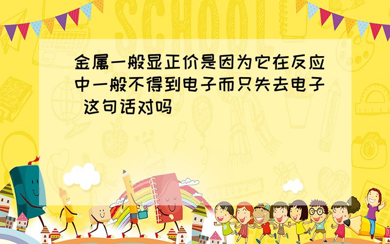 金属一般显正价是因为它在反应中一般不得到电子而只失去电子 这句话对吗