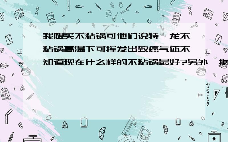 我想买不粘锅可他们说特氟龙不粘锅高温下可挥发出致癌气体不知道现在什么样的不粘锅最好?另外,据说韩国钻技锅是特氟龙改良后添加人工钻石粉,而且大理石不粘涂料（马夫涂料）也是特