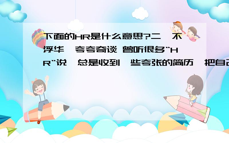 下面的HR是什么意思?二,不浮华,夸夸奇谈 曾听很多“HR“说,总是收到一些夸张的简历,把自己描述成什么都会的全能人士.而在面试时,特别是关于业务问题的面试时,总是答非所问.不懂装懂,不