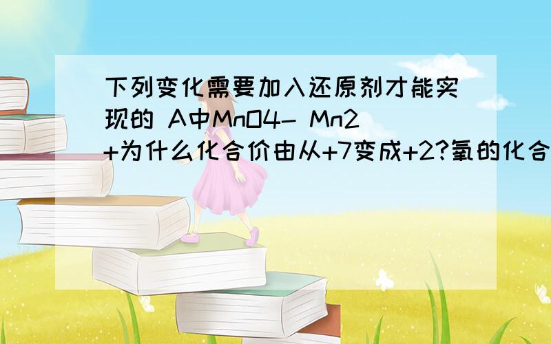 下列变化需要加入还原剂才能实现的 A中MnO4- Mn2+为什么化合价由从+7变成+2?氧的化合价不是-2吗,乘个4,Mn的化合价不应该为+8?与它是离子有关吗?