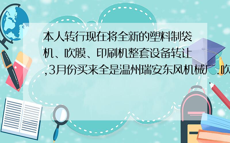 本人转行现在将全新的塑料制袋机、吹膜、印刷机整套设备转让,3月份买来全是温州瑞安东风机械厂.吹膜是650、制袋机冷切机800型.印刷机600型4色正反都可以印刷,印刷一次没有用过