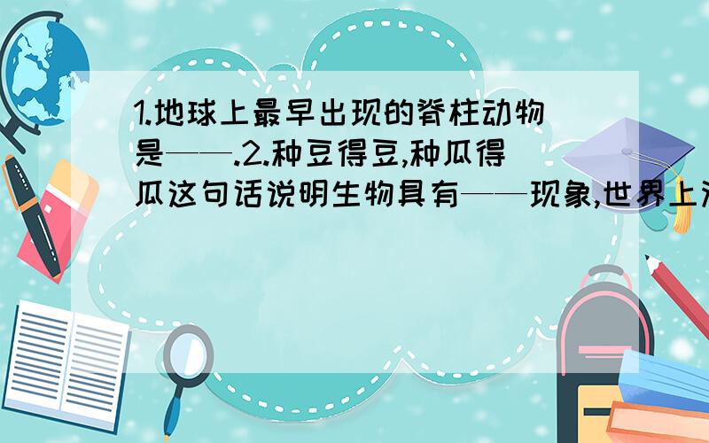 1.地球上最早出现的脊柱动物是——.2.种豆得豆,种瓜得瓜这句话说明生物具有——现象,世界上没有两片完整的树叶,这句话说明生物的——在自然界普遍存在.3.地球上生命的生存需要——和