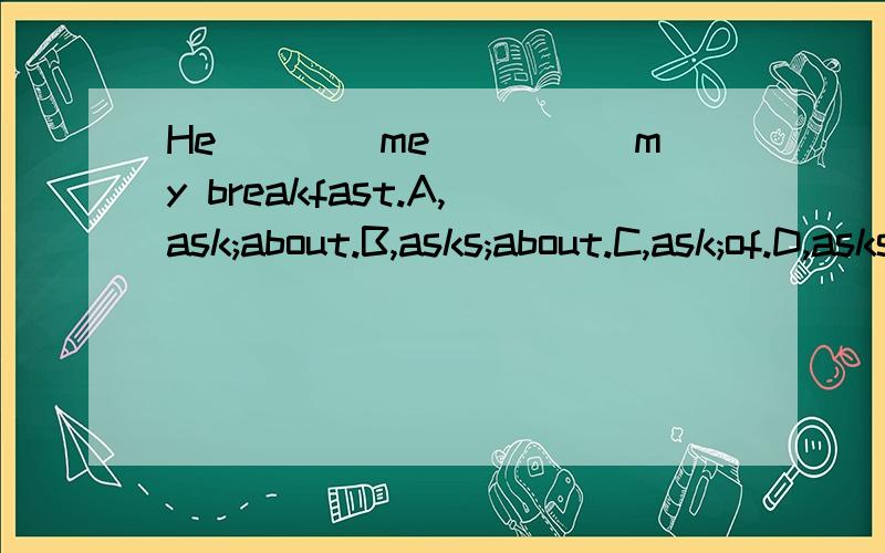 He____me_____my breakfast.A,ask;about.B,asks;about.C,ask;of.D,asks;of