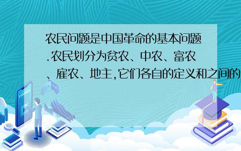 农民问题是中国革命的基本问题.农民划分为贫农、中农、富农、雇农、地主,它们各自的定义和之间的区分是什么?需要完整正规的定义,定义中就会含有区分的标准 哎,自己辛苦在网上搜索到