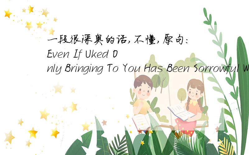 一段很深奥的话,不懂,原句：Even If Uked Only Bringing To You Has Been Sorrowful Whin Dee World Plase Is Remaining Yours Shince For Me翻译：即便惨遭悲伤的背叛 我也不会为其所动摇盲目等待 不会有任何改变 就算