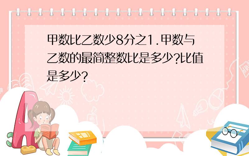 甲数比乙数少8分之1.甲数与乙数的最简整数比是多少?比值是多少?