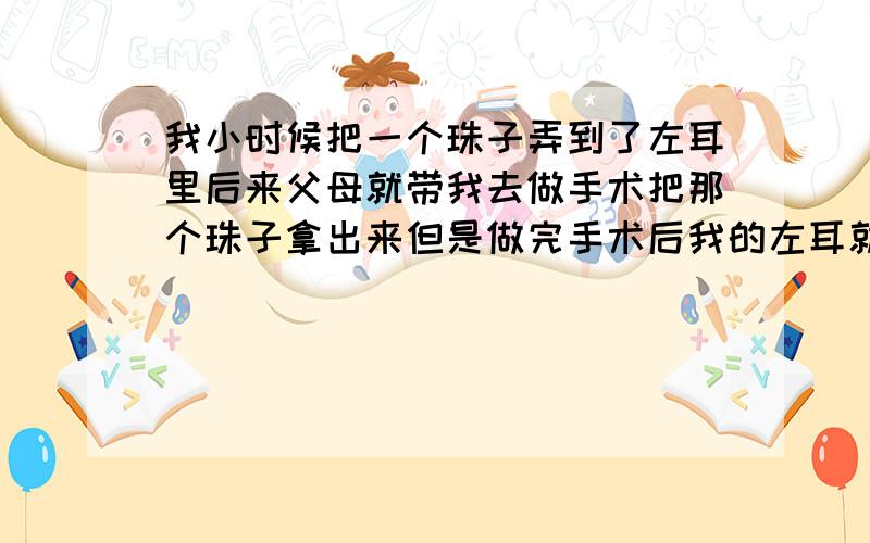 我小时候把一个珠子弄到了左耳里后来父母就带我去做手术把那个珠子拿出来但是做完手术后我的左耳就听不到患者信息：男 17岁 江西 抚州 病情描述(发病时间、主要症状等)：左耳做完手