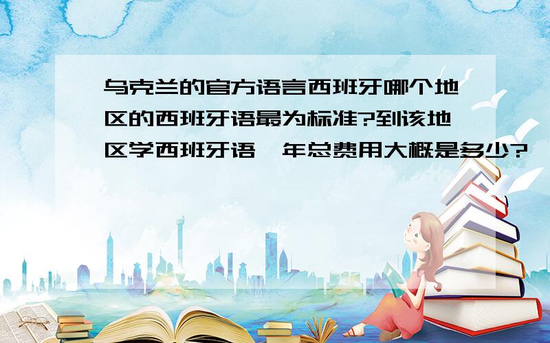 乌克兰的官方语言西班牙哪个地区的西班牙语最为标准?到该地区学西班牙语一年总费用大概是多少?