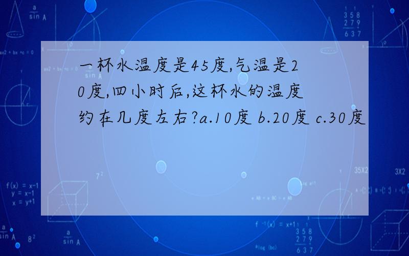 一杯水温度是45度,气温是20度,四小时后,这杯水的温度约在几度左右?a.10度 b.20度 c.30度