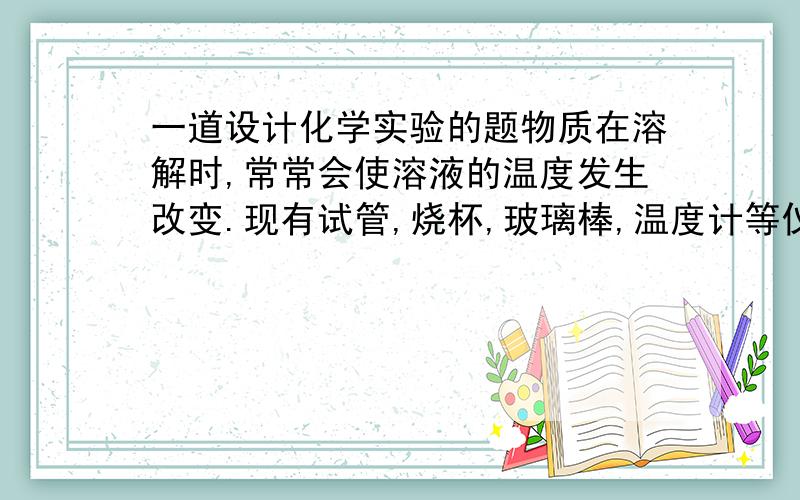 一道设计化学实验的题物质在溶解时,常常会使溶液的温度发生改变.现有试管,烧杯,玻璃棒,温度计等仪器和固态NaCL NH4NO3  NaOH,请设计实验方案,探究它们溶解于水时是放出热量还是吸收热量注