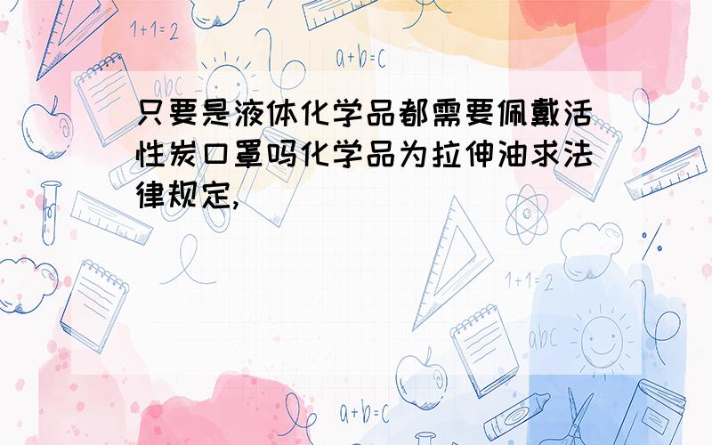 只要是液体化学品都需要佩戴活性炭口罩吗化学品为拉伸油求法律规定,