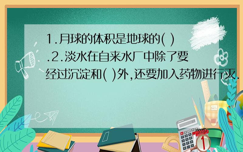 1.月球的体积是地球的( ).2.淡水在自来水厂中除了要经过沉淀和( )外,还要加入药物进行灭...1.月球的体积是地球的( ).2.淡水在自来水厂中除了要经过沉淀和( )外,还要加入药物进行灭菌处理,这