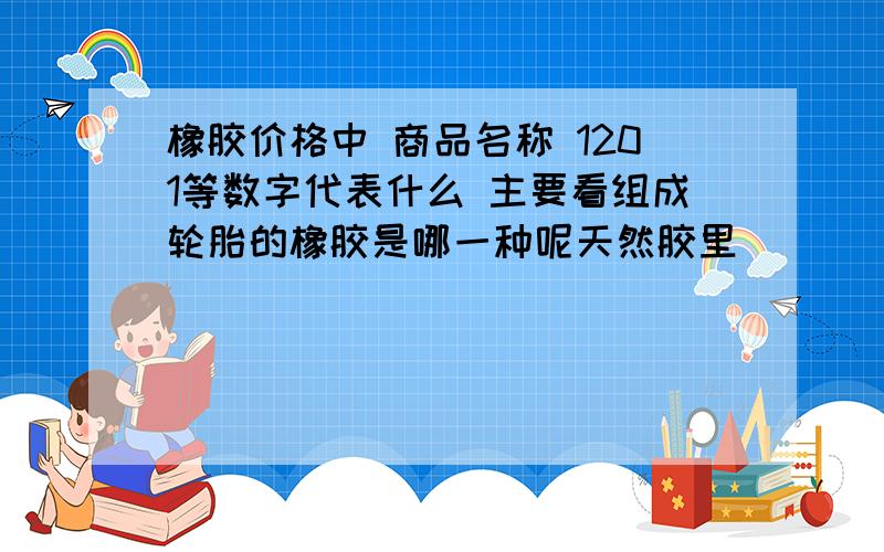 橡胶价格中 商品名称 1201等数字代表什么 主要看组成轮胎的橡胶是哪一种呢天然胶里