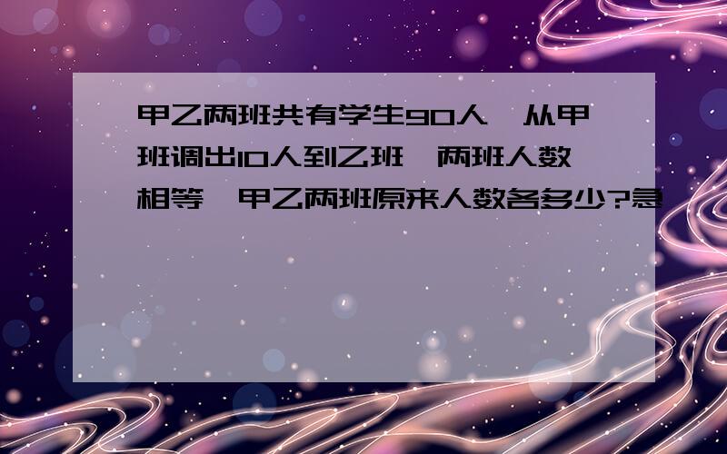 甲乙两班共有学生90人,从甲班调出10人到乙班,两班人数相等,甲乙两班原来人数各多少?急