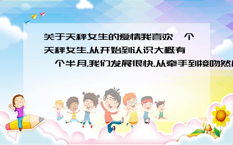 关于天秤女生的爱情我喜欢一个天秤女生.从开始到认识大概有一个半月.我们发展很快.从牵手到接吻然后到做爱.但是我们还不是男女朋友.她还没答应我.但是从那天晚上以后.她就不怎么理我