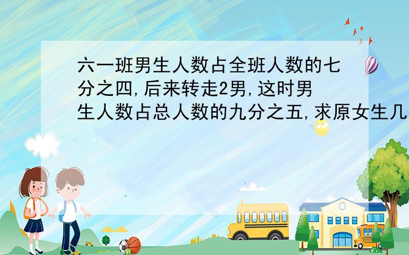 六一班男生人数占全班人数的七分之四,后来转走2男,这时男生人数占总人数的九分之五,求原女生几人?不用回了,