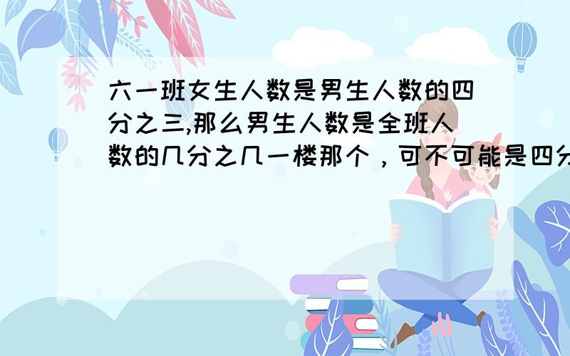 六一班女生人数是男生人数的四分之三,那么男生人数是全班人数的几分之几一楼那个，可不可能是四分之一