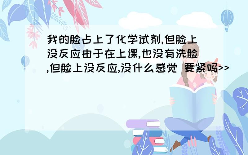 我的脸占上了化学试剂,但脸上没反应由于在上课,也没有洗脸,但脸上没反应,没什么感觉 要紧吗>>