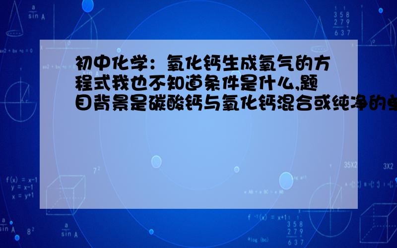 初中化学：氧化钙生成氧气的方程式我也不知道条件是什么,题目背景是碳酸钙与氧化钙混合或纯净的单种经高温充分煅烧,然后坑爹是生成了气体的.