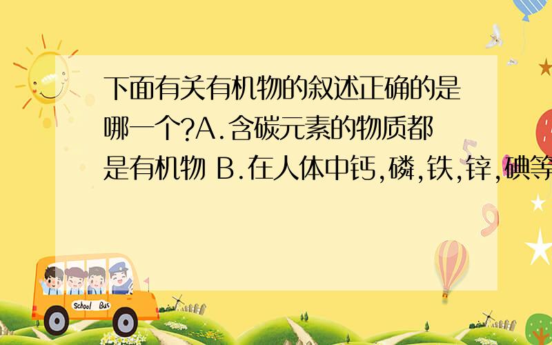 下面有关有机物的叙述正确的是哪一个?A.含碳元素的物质都是有机物 B.在人体中钙,磷,铁,锌,碘等元素均以有机物的形式存在 C.涤纶河羊毛可以通过灼烧地方法鉴别 D.棉花,蚕丝,聚氯乙烯都是