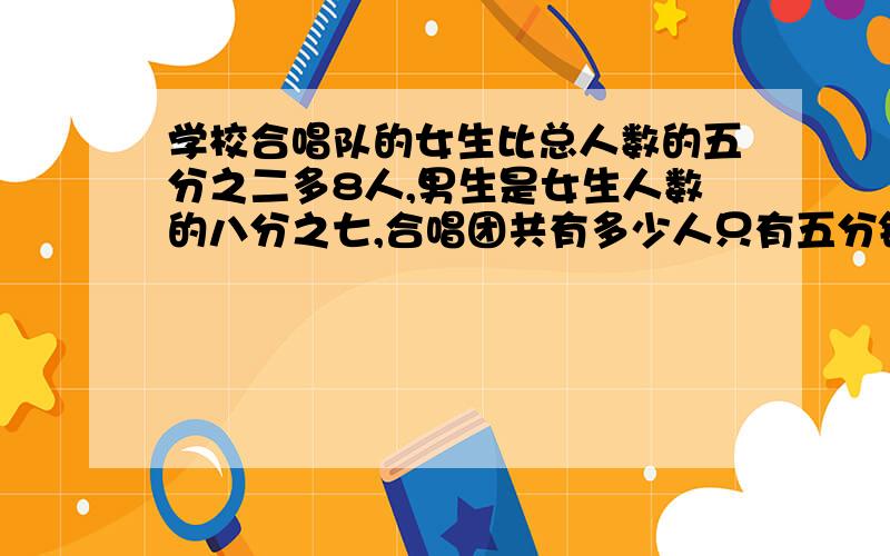 学校合唱队的女生比总人数的五分之二多8人,男生是女生人数的八分之七,合唱团共有多少人只有五分钟哦!不要用方程