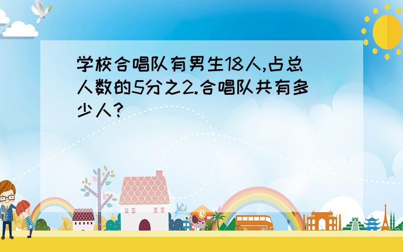 学校合唱队有男生18人,占总人数的5分之2.合唱队共有多少人?