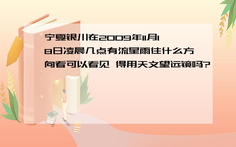 宁夏银川在2009年11月18日凌晨几点有流星雨往什么方向看可以看见 得用天文望远镜吗?