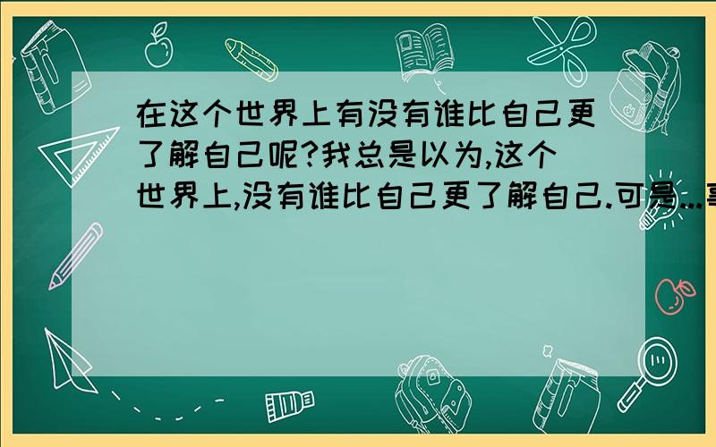 在这个世界上有没有谁比自己更了解自己呢?我总是以为,这个世界上,没有谁比自己更了解自己.可是...事情到底是怎样的呢?其实,很多时候我都无法给自己定位,无法知道自己到底需要些什么,