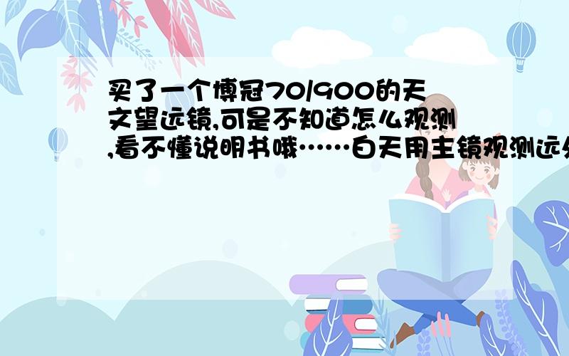 买了一个博冠70/900的天文望远镜,可是不知道怎么观测,看不懂说明书哦……白天用主镜观测远处景物是模模糊糊的,不知怎样才会看清楚?晚上也不知道怎样观测星星,把望远镜对准天空却是一