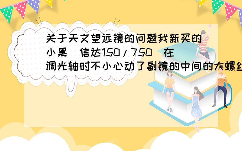 关于天文望远镜的问题我新买的小黑（信达150/750）在调光轴时不小心动了副镜的中间的大螺丝,整个副镜转了半圈,怎样重新校准?还有赤道仪的赤经轴怎么调整?