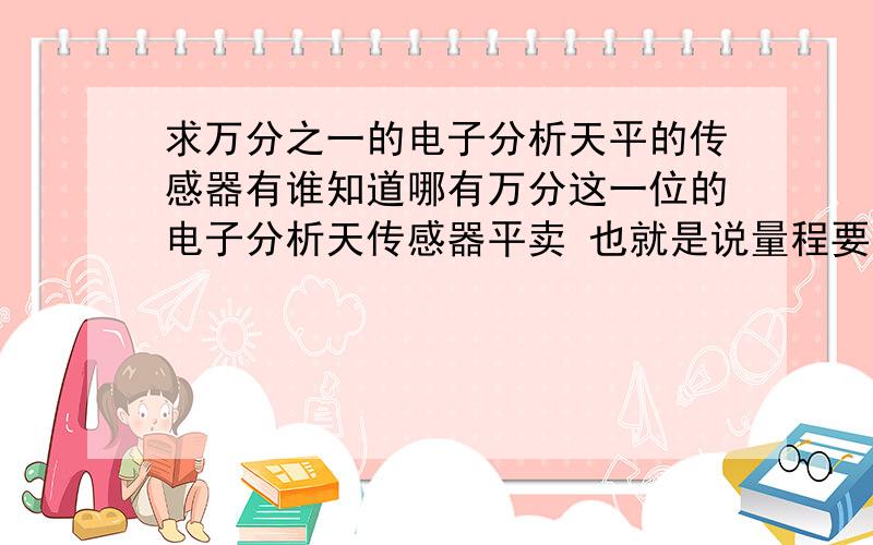 求万分之一的电子分析天平的传感器有谁知道哪有万分这一位的电子分析天传感器平卖 也就是说量程要在0.0001克的