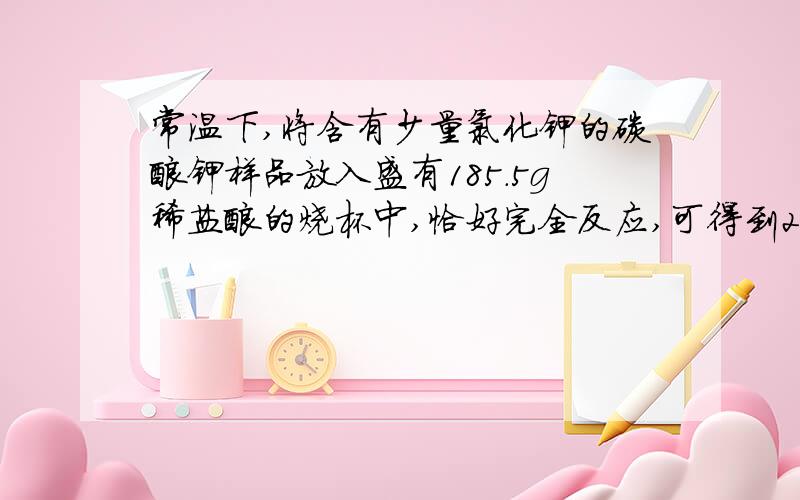 常温下,将含有少量氯化钾的碳酸钾样品放入盛有185.5g稀盐酸的烧杯中,恰好完全反应,可得到200g不饱和溶常温下，将含有少量氯化钾的碳酸钾样品放入盛有185.5g稀盐酸的烧杯中，恰好完全反应