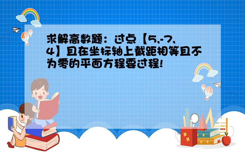 求解高数题：过点【5,-7,4】且在坐标轴上截距相等且不为零的平面方程要过程!