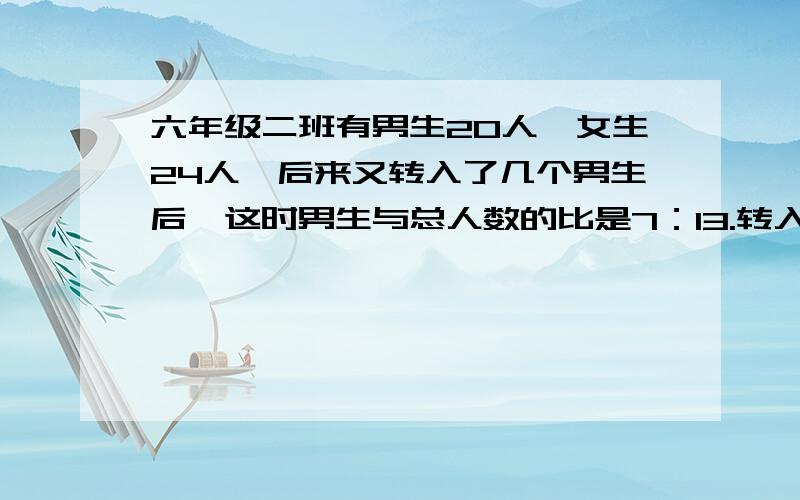 六年级二班有男生20人,女生24人,后来又转入了几个男生后,这时男生与总人数的比是7：13.转入男生有多少人一定要对哦!