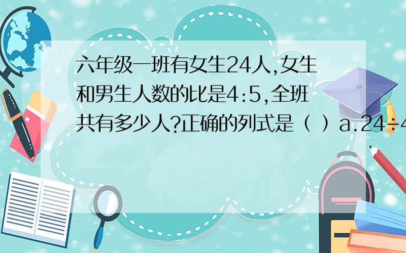 六年级一班有女生24人,女生和男生人数的比是4:5,全班共有多少人?正确的列式是（ ）a.24÷4/5      b.24×4/5    c.24÷4/5+24    d.24×4/5+24急!