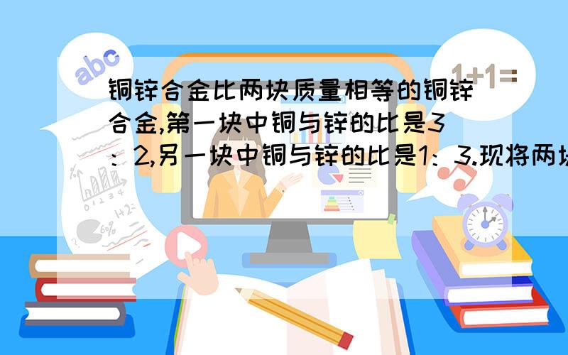 铜锌合金比两块质量相等的铜锌合金,第一块中铜与锌的比是3：2,另一块中铜与锌的比是1：3.现将两块合金合成一块,求新合金中铜与锌的比.