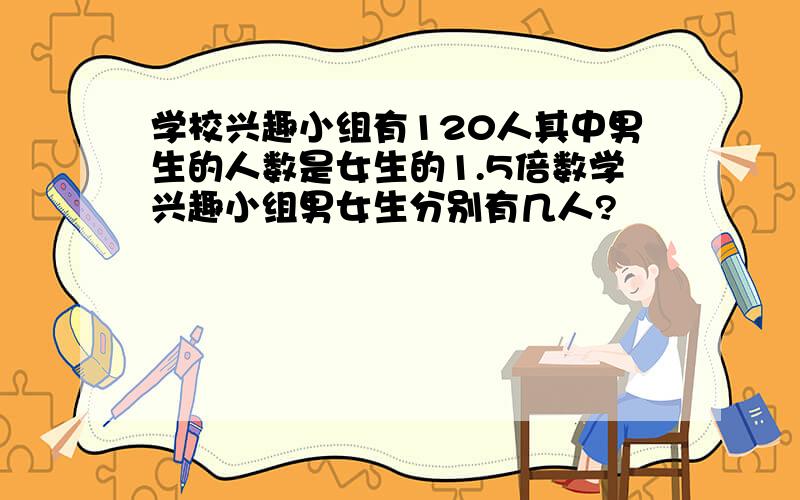 学校兴趣小组有120人其中男生的人数是女生的1.5倍数学兴趣小组男女生分别有几人?