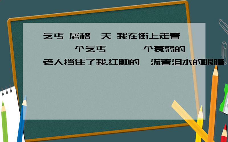 乞丐 屠格涅夫 我在街上走着……一个乞丐—— 一个衰弱的老人挡住了我.红肿的、流着泪水的眼睛,发青的今天看来,一个稍微有点地位的人与乞丐握手几乎是不可能的,但文章的描写给人以真