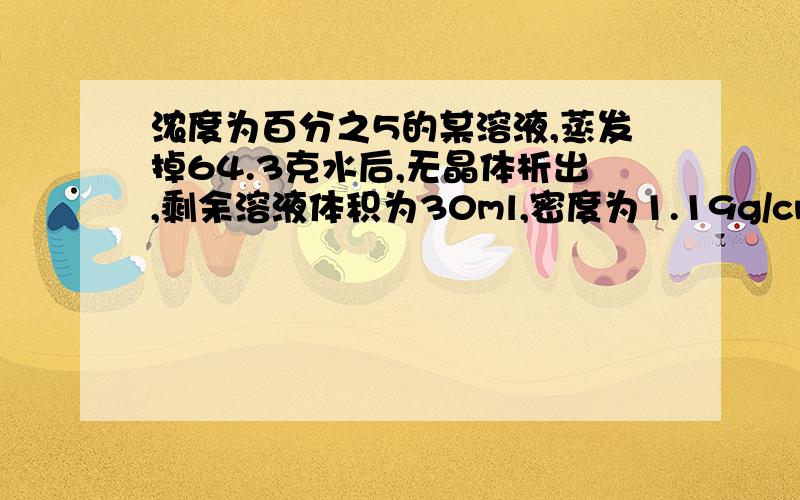 浓度为百分之5的某溶液,蒸发掉64.3克水后,无晶体析出,剩余溶液体积为30ml,密度为1.19g/cm3 ,求剩余溶