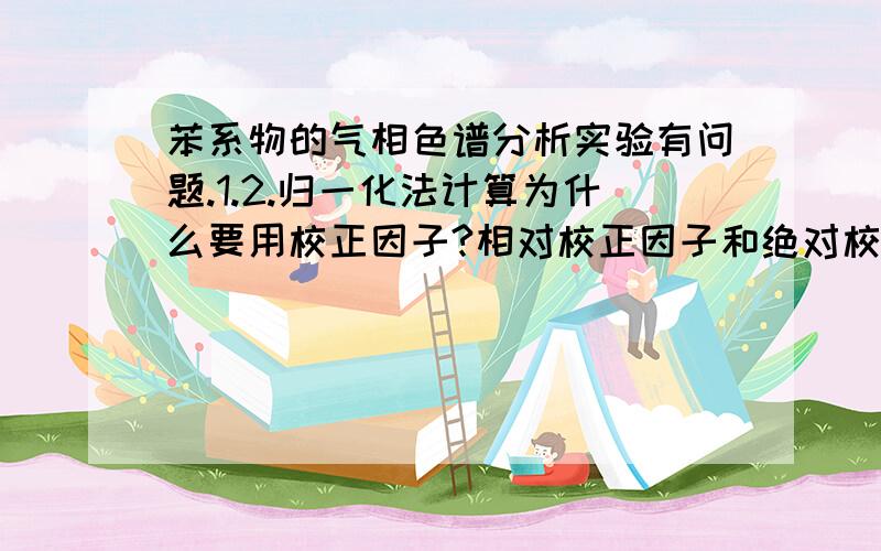 苯系物的气相色谱分析实验有问题.1.2.归一化法计算为什么要用校正因子?相对校正因子和绝对校正因子的实用意义有何不同?3.归一化法是否严格要求进样量很准确?操作条件稍有变化对定量结