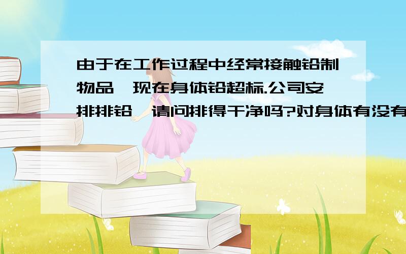 由于在工作过程中经常接触铅制物品,现在身体铅超标.公司安排排铅,请问排得干净吗?对身体有没有危害?