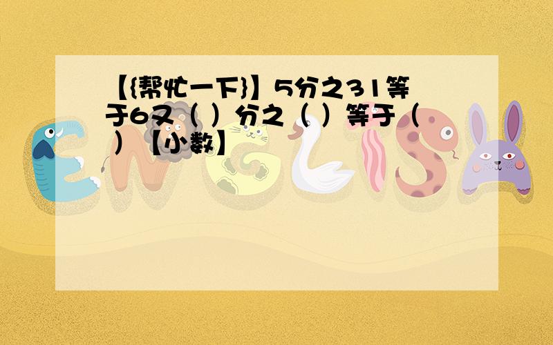 【{帮忙一下}】5分之31等于6又（ ）分之（ ）等于（ ）【小数】