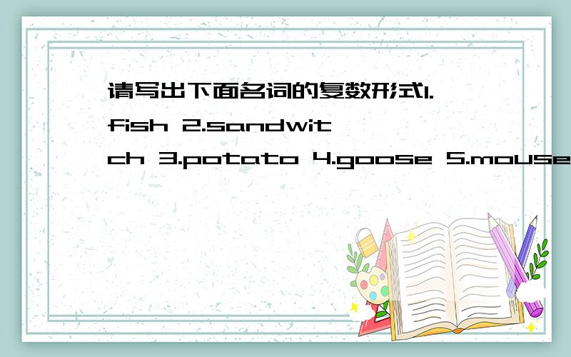 请写出下面名词的复数形式1.fish 2.sandwitch 3.potato 4.goose 5.mouse 6.housewife 7.paly 8.policewoman 9.dress 10.box回答都很接近，但现在不能选最佳答案，要进一步认证，抄袭的绝对不给！