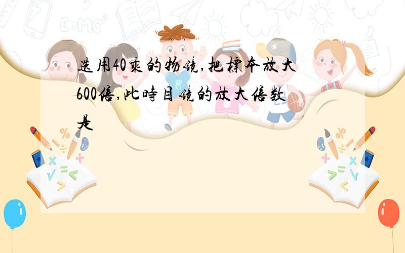 选用40乘的物镜,把标本放大600倍,此时目镜的放大倍数是