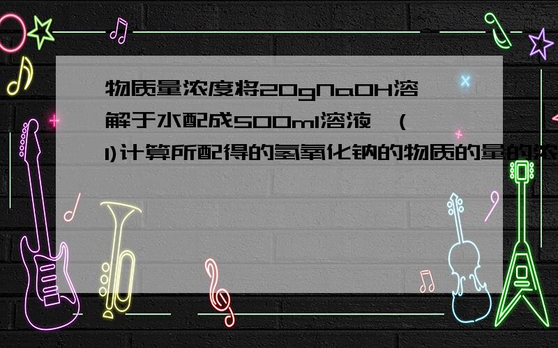 物质量浓度将20gNaOH溶解于水配成500ml溶液,(1)计算所配得的氢氧化钠的物质的量的浓度（2）若取该氢氧化钠溶液150ml可以与100ml某未知浓度的硫酸溶液恰好反应,求硫酸溶液的物质量的浓度.