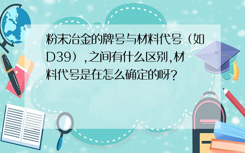 粉末冶金的牌号与材料代号（如D39）,之间有什么区别,材料代号是在怎么确定的呀?