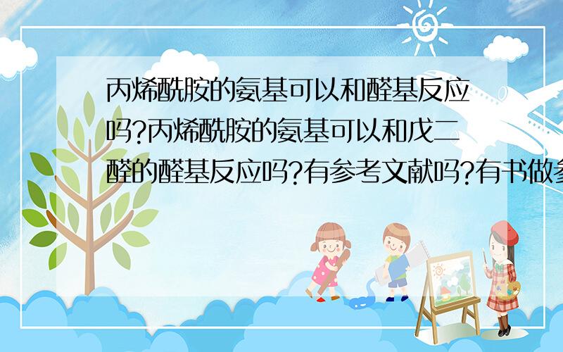 丙烯酰胺的氨基可以和醛基反应吗?丙烯酰胺的氨基可以和戊二醛的醛基反应吗?有参考文献吗?有书做参考吗?说法各不一样啊。有没有文献资料可供参考呢？