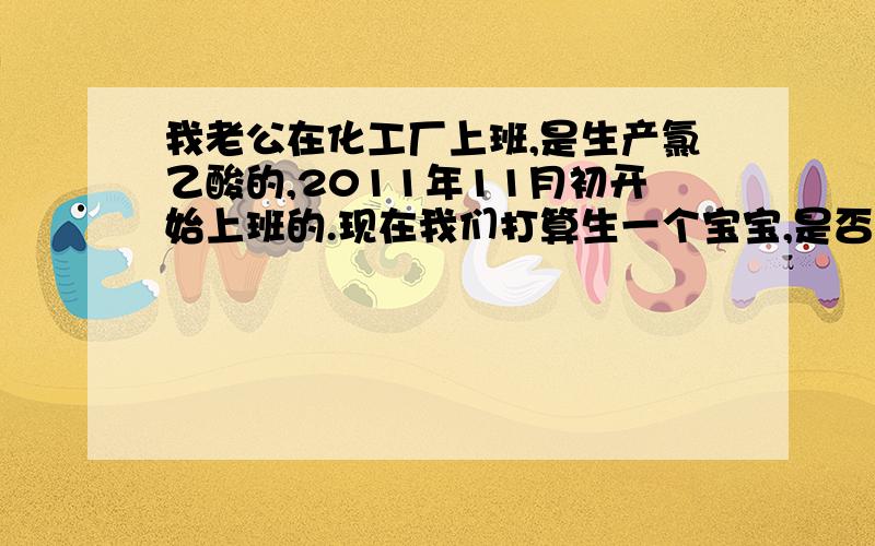 我老公在化工厂上班,是生产氯乙酸的,2011年11月初开始上班的.现在我们打算生一个宝宝,是否有影响?我们现在着急想要个宝宝,应该怎么办?