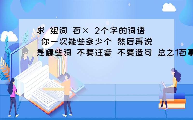 求 组词 百× 2个字的词语 你一次能些多少个 然后再说是哪些词 不要注音 不要造句 总之1百事 百万 百位 百味 百蛊 百般 百倍2百变 百病 百步 百宝 百川3百草 百城 百度 百代 百搭 百分 4百官