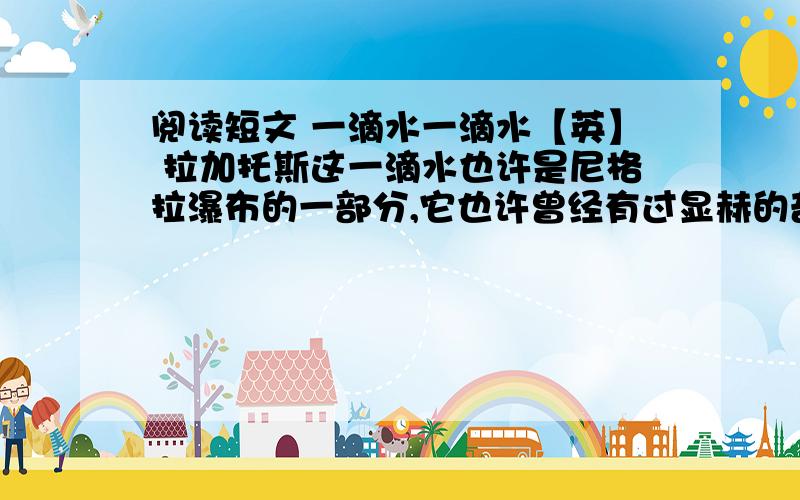 阅读短文 一滴水一滴水【英】 拉加托斯这一滴水也许是尼格拉瀑布的一部分,它也许曾经有过显赫的奇迹呢.也许只是脸盆里的一个肥皂泡,但它却有洗净劳动者污垢的功效.也许给搞到威士忌